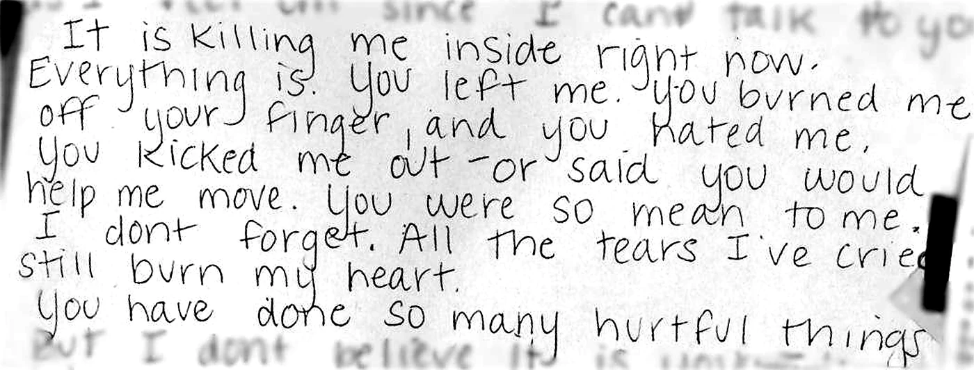 A handwritten letter by Nicole: It is killing me inside right now. Everything is. You left me, you burned me off your finger, and you hated me, you kicked me out, or said you would help me move. You were so mean to me. I don't forget. All the tears I've cried still burn my heart. You have done so many hurtful things.